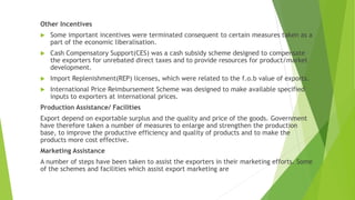 Other Incentives
 Some important incentives were terminated consequent to certain measures taken as a
part of the economic liberalisation.
 Cash Compensatory Support(CES) was a cash subsidy scheme designed to compensate
the exporters for unrebated direct taxes and to provide resources for product/market
development.
 Import Replenishment(REP) licenses, which were related to the f.o.b value of exports.
 International Price Reimbursement Scheme was designed to make available specified
inputs to exporters at international prices.
Production Assistance/ Facilities
Export depend on exportable surplus and the quality and price of the goods. Government
have therefore taken a number of measures to enlarge and strengthen the production
base, to improve the productive efficiency and quality of products and to make the
products more cost effective.
Marketing Assistance
A number of steps have been taken to assist the exporters in their marketing efforts. Some
of the schemes and facilities which assist export marketing are
 