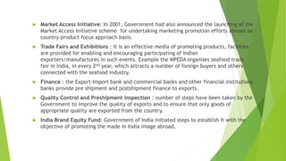  Market Access Initiative: In 2001, Government had also announced the launching of the
Market Access Initiative scheme for undertaking marketing promotion efforts abroad on
country-product focus approach basis.
 Trade Fairs and Exhibitions : It is an effective media of promoting products, facilities
are provided for enabling and encouraging participating of Indian
exporters/manufactures in such events. Example the MPEDA organises seafood trade
fair in India, in every 2nd year, which attracts a number of foreign buyers and others
connected with the seafood industry.
 Finance : the Export-Import bank and commercial banks and other financial institutions
banks provide pre shipment and postshipment finance to exports.
 Quality Control and Preshipment Inspection : number of steps have been taken by the
Government to improve the quality of exports and to ensure that only goods of
appropriate quality are exported from the country.
 India Brand Equity Fund: Government of India initiated steps to establish it with the
objective of promoting the made in India image abroad.
 