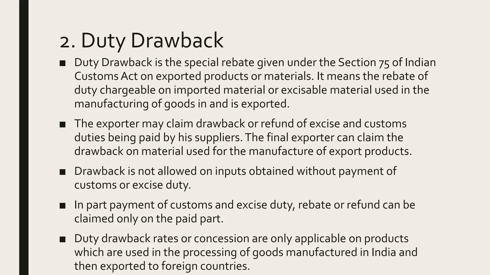 2. Duty Drawback
■ Duty Drawback is the special rebate given under the Section 75 of Indian
Customs Act on exported products or materials. It means the rebate of
duty chargeable on imported material or excisable material used in the
manufacturing of goods in and is exported.
■ The exporter may claim drawback or refund of excise and customs
duties being paid by his suppliers.The final exporter can claim the
drawback on material used for the manufacture of export products.
■ Drawback is not allowed on inputs obtained without payment of
customs or excise duty.
■ In part payment of customs and excise duty, rebate or refund can be
claimed only on the paid part.
■ Duty drawback rates or concession are only applicable on products
which are used in the processing of goods manufactured in India and
then exported to foreign countries.
 