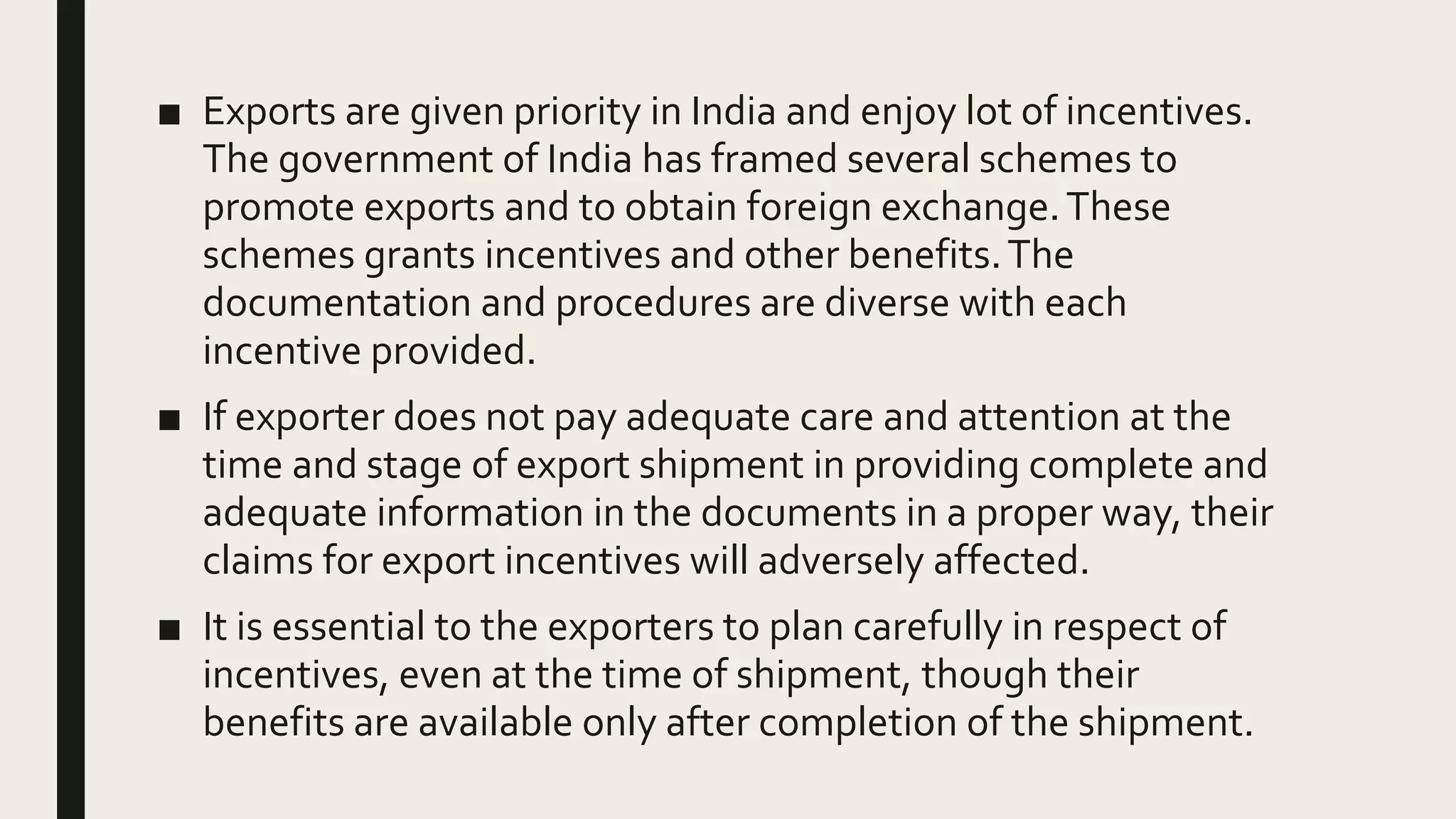 ■ Exports are given priority in India and enjoy lot of incentives.
The government of India has framed several schemes to
promote exports and to obtain foreign exchange.These
schemes grants incentives and other benefits.The
documentation and procedures are diverse with each
incentive provided.
■ If exporter does not pay adequate care and attention at the
time and stage of export shipment in providing complete and
adequate information in the documents in a proper way, their
claims for export incentives will adversely affected.
■ It is essential to the exporters to plan carefully in respect of
incentives, even at the time of shipment, though their
benefits are available only after completion of the shipment.
 