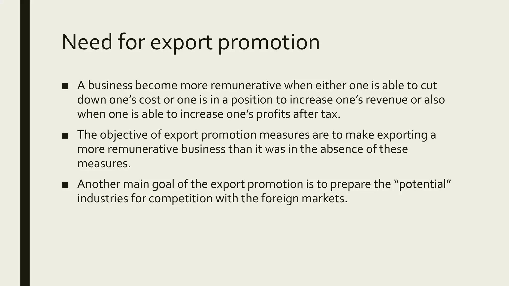 Need for export promotion
■ A business become more remunerative when either one is able to cut
down one’s cost or one is in a position to increase one’s revenue or also
when one is able to increase one’s profits after tax.
■ The objective of export promotion measures are to make exporting a
more remunerative business than it was in the absence of these
measures.
■ Another main goal of the export promotion is to prepare the “potential”
industries for competition with the foreign markets.
 