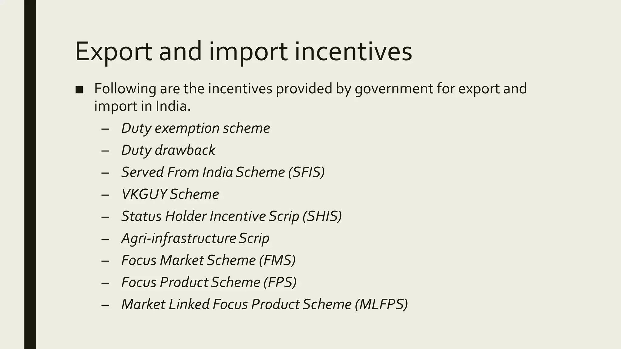 Export and import incentives
■ Following are the incentives provided by government for export and
import in India.
– Duty exemption scheme
– Duty drawback
– Served From India Scheme (SFIS)
– VKGUY Scheme
– Status Holder Incentive Scrip (SHIS)
– Agri-infrastructureScrip
– Focus Market Scheme (FMS)
– Focus Product Scheme (FPS)
– Market Linked Focus Product Scheme (MLFPS)
 