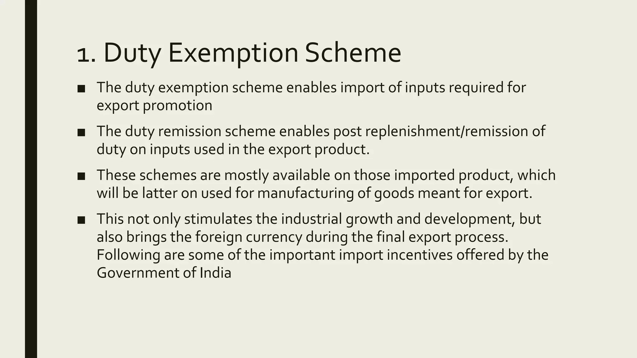 1. Duty Exemption Scheme
■ The duty exemption scheme enables import of inputs required for
export promotion
■ The duty remission scheme enables post replenishment/remission of
duty on inputs used in the export product.
■ These schemes are mostly available on those imported product, which
will be latter on used for manufacturing of goods meant for export.
■ This not only stimulates the industrial growth and development, but
also brings the foreign currency during the final export process.
Following are some of the important import incentives offered by the
Government of India
 