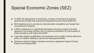 Special Economic Zones (SEZ)
■ In 2005, the department of commerce, ministry of commerce & industry,
government of India has enacted the Special Economic Zone (SEZ) Act.
■ SEZ objective was to provide an internationally competitive and hassle free
environment for exports.
■ A SEZ is defined as a “specifically demarked duty-free enclave and shall
deemed to be foreign territory (out of customs jurisdiction) for the purpose of
trade operations and duties and tariffs”.
■ It provides drastic simplification of procedures and a single window clearance
policy on matters relating to central and state governments.
■ Scheme is ideal for bigger industries and has a significant impact of future
Exports and employment’
 