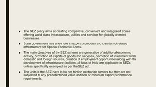 ■ The SEZ policy aims at creating competitive, convenient and integrated zones
offering world class infrastructure, utilities and services for globally oriented
businesses.
■ State government has a key role in export promotion and creation of related
infrastructure for Special Economic Zones.
■ The main objectives of the SEZ scheme are generation of additional economic
activity, promotion of exports of goods and services, promotion of investment from
domestic and foreign sources, creation of employment opportunities along with the
development of infrastructure facilities. All laws of India are applicable in SEZs
unless specifically exempted as per the SEZ act.
■ The units in the SEZ have to be net foreign exchange earners but they are not
subjected to any predetermined value addition or minimum export performance
requirements.
 