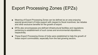 Export Processing Zones (EPZs)
■ Meaning of Export Processing Zones can be defined as an area enjoying
special government of India support with respect to fiscal incentives, tax rebates
and other exclusive benefits for the growth of export.
■ EPZs also encompasses pre-defined infrastructural facilities and regulations
pertaining to establishment of such zones and environmental stipulations,
respectively.
■ These Export Processing Zones of India were established to help the growth of
Indian export commodities, especially from the fast growing sectors,
 