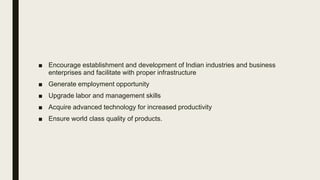 ■ Encourage establishment and development of Indian industries and business
enterprises and facilitate with proper infrastructure
■ Generate employment opportunity
■ Upgrade labor and management skills
■ Acquire advanced technology for increased productivity
■ Ensure world class quality of products.
 