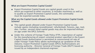 What are Export Promotion Capital Goods?
■ Export Promotion Capital Goods are capital goods used in the
which are exported to other countries. It includes machinery as well as
to qualify as Export Promotion Capital Goods, the commodity
must be exported outside India.
What are the Capital Goods allowed under Export Promotion Capital Goods
Scheme?
■ The capital goods allowed under Export Promotion Capital Goods
include spares (including reconditioned/ refurbished), fixtures, jigs, tool,
dies. Further, second-hand capital goods may also be imported without
on age under the EPCG Scheme.
■ Under this scheme of Foreign Trade Policy (FTP), importation of capital
for the manufacturing of export-oriented product specified in the Export
Capital Goods Authorization is permitted at concessional/nil rate of
under Foreign Trade Policy allows technological up-gradation of the
industry. Export Promotion Capital Goods (EPCG) Authorizations are
licensing authority – Director General of Foreign Trade (DGFT) based on
issued by an Independent chartered engineer.
 