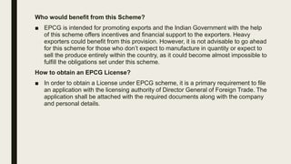 Who would benefit from this Scheme?
■ EPCG is intended for promoting exports and the Indian Government with the help
of this scheme offers incentives and financial support to the exporters. Heavy
exporters could benefit from this provision. However, it is not advisable to go ahead
for this scheme for those who don’t expect to manufacture in quantity or expect to
sell the produce entirely within the country, as it could become almost impossible to
fulfill the obligations set under this scheme.
How to obtain an EPCG License?
■ In order to obtain a License under EPCG scheme, it is a primary requirement to file
an application with the licensing authority of Director General of Foreign Trade. The
application shall be attached with the required documents along with the company
and personal details.
 
