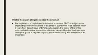 What is the export obligation under the scheme?
■ The Importation of capital goods under the scheme of EPCG is subject to an
export obligation which is equal to six times of duty saved, to be satisfied within
6 years from date of issue of EPCG authorisation. If a holder of the EPCG
authorisation is unable to meet the stipulated export obligation, the importer of
the capital goods is required to pay customs duties along with interest on it as
prescribed.
 