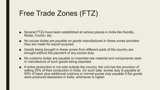 Free Trade Zones (FTZ)
■ Several FTZs have been established at various places in India like Kandla,
Noida, Cochin, etc.
■ No excise duties are payable on goods manufactured in these zones provided
they are made for export purpose.
■ Goods being brought in these zones from different parts of the country are
brought without the payment of any excise duty.
■ No customs duties are payable on imported raw material and components used
in manufacture of such goods being exported.
■ If entire production is not sold outside the country, the unit has the provision of
selling 25% of their production in India. On such sale, excise duty is payable at
50% of basic plus additional customs or normal excise duty payable if the goods
were produced elsewhere in India, whichever is higher.
 