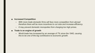 ■ Increased Competition
– With more trade domestic firms will face more competition from abroad
therefore there will be more incentives to cut cists and increase efficiency.
– It may prevent domestic monopolies from charging too high prices.
■ Trade is an engine of growth
– World trade has increased by an average of 7% since the 1945, causing
this to be one of the big contributors to economic growth.
 