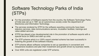Software Technology Parks of India
(STPs)
■ For the promotion of Software exports from the country, the Software Technology Parks
of India was set up in 1991 as an autonomous society under the department of
Electronics and Information Technology.
■ The services rendered by STPI for the software exporting community have been
statutory services, data communications servers, incubation facilities, trainings and
value added services.
■ STPS has played a key developmental role in the promotion of software exports with a
special focus on SMEs and start up units.
■ The STP scheme which is a 100% export oriented scheme has been successful in
fostering the growth of the software industry.
■ STP scheme allows software companies to set up operations in convenient and
inexpensive locations and plan their investment and growth driven by business needs.
■ Over 4000 units are registered under STP scheme.
 