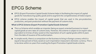 EPCG Scheme
■ EPCG (Export Promotion Capital Goods) Scheme helps in facilitating the import of capital
goods for manufacturing quality goods and to augment the competitiveness of India’s export.
■ EPCG scheme enables the import of capital goods that are used in the pre-production,
production, and post-production without the payment of customs duty.
What is EPCG Scheme (Export Promotion Capital Goods Scheme)?
■ This is a Scheme which enables an importer (being an export-oriented business) to import
capital goods at zero rates of customs duty. However, the scheme is subject to an export value
equivalent to 6 times of duty saved on the importation of such capital goods within 6 years
from the date of issuance of the authorization.
■ In simple words, there is a compulsion on the business to bring in foreign currency which is
equal to 600 percent of duty saved on such importation measured in domestic currency.This is
to be done within six years from availing the Export Promotion CapitalGoods scheme.
 