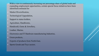  With a view to continuously increasing our percentage share of global trade and 
expanding employment opportunities, certain special focus initiatives have been 
identified/continued for 
 Market Diversification, 
 Technological Upgradation, 
 Support to status holders, 
 Agriculture, Handlooms, 
 Handicraft, Gems & Jewellery, 
 Leather, Marine, 
 Electronics and IT Hardware manufacturing Industries, 
 Green products, 
 Exports of products from North-East, 
 Sports Goods and Toys sectors. 
 