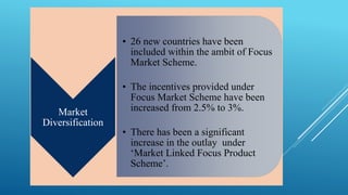 Market 
Diversification 
• 26 new countries have been 
included within the ambit of Focus 
Market Scheme. 
• The incentives provided under 
Focus Market Scheme have been 
increased from 2.5% to 3%. 
• There has been a significant 
increase in the outlay under 
‘Market Linked Focus Product 
Scheme’. 
 