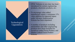 Technological 
Upgradation 
• EPGC Scheme at zero duty has been 
introduced for certain engineering 
products, electronic products, etc.. 
• To encourage value added 
manufacture export, a minimum 15% 
value addition on imported inputs 
under Advance Authorisation 
Scheme has been stipulated. 
• A number of products including 
automobiles and other engineering 
products have been included for 
incentives under Focus Product, and 
Market Linked Focus Product 
Scheme 
 