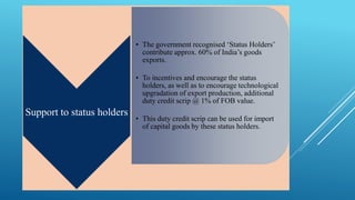 Support to status holders 
• The government recognised ‘Status Holders’ 
contribute approx. 60% of India’s goods 
exports. 
• To incentives and encourage the status 
holders, as well as to encourage technological 
upgradation of export production, additional 
duty credit scrip @ 1% of FOB value. 
• This duty credit scrip can be used for import 
of capital goods by these status holders. 
 