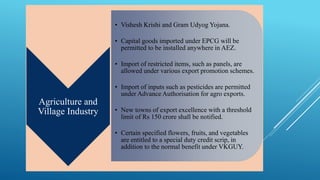Agriculture and 
Village Industry 
• Vishesh Krishi and Gram Udyog Yojana. 
• Capital goods imported under EPCG will be 
permitted to be installed anywhere in AEZ. 
• Import of restricted items, such as panels, are 
allowed under various export promotion schemes. 
• Import of inputs such as pesticides are permitted 
under Advance Authorisation for agro exports. 
• New towns of export excellence with a threshold 
limit of Rs 150 crore shall be notified. 
• Certain specified flowers, fruits, and vegetables 
are entitled to a special duty credit scrip, in 
addition to the normal benefit under VKGUY. 
 