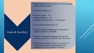 Gems & Jewellery 
• Import of gold of 8 k and above is allowed under 
replenishment scheme. 
• Jewellery made out of: 
• Precious metals – 2% 
• Gold & Platinum – 1% 
• Rhodium finished Silver – 3% Schemes 
• Cut & Polished Diamonds-1% 
• Duty free import entitlement of commercial 
samples shall be Rs 300,000. 
• Duty free re-import entitlement for rejected 
jewellery shall be 2% of FOB value of exports. 
• Extension in number of days for re-import of 
unsold items in case of participation in an 
exhibition in USA increased to 90 days. 
 