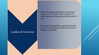 Leather & Footwear 
• Duty free import entitlement of specified 
items is 3% of FOB value of exports of 
leather garments during preceding financial 
year. 
• Re-export of unsuitable imported materials 
such 12 as raw hides & skins and wet blue 
leather is permitted. 
 