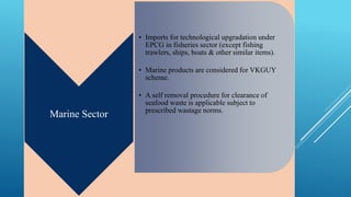Marine Sector 
• Imports for technological upgradation under 
EPCG in fisheries sector (except fishing 
trawlers, ships, boats & other similar items). 
• Marine products are considered for VKGUY 
scheme. 
• A self removal procedure for clearance of 
seafood waste is applicable subject to 
prescribed wastage norms. 
 