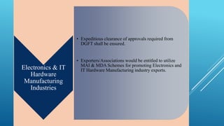 Electronics & IT 
Hardware 
Manufacturing 
Industries 
• Expeditious clearance of approvals required from 
DGFT shall be ensured. 
• Exporters/Associations would be entitled to utilize 
MAI & MDA Schemes for promoting Electronics and 
IT Hardware Manufacturing industry exports. 
 
