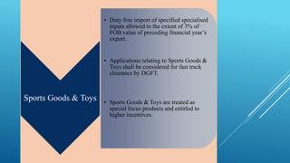 Sports Goods & Toys 
• Duty free import of specified specialised 
inputs allowed to the extent of 3% of 
FOB value of preceding financial year’s 
export. 
• Applications relating to Sports Goods & 
Toys shall be considered for fast track 
clearance by DGFT. 
• Sports Goods & Toys are treated as 
special focus products and entitled to 
higher incentives. 
 