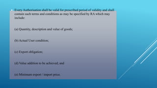  Every Authorisation shall be valid for prescribed period of validity and shall 
contain such terms and conditions as may be specified by RA which may 
include: 
(a) Quantity, description and value of goods; 
(b) Actual User condition; 
(c) Export obligation; 
(d) Value addition to be achieved; and 
(e) Minimum export / import price. 
 