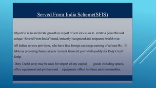 Served From India Scheme(SFIS) 
Objective is to accelerate growth in export of services so as to create a powerful and 
unique ‘Served From India’ brand, instantly recognized and respected world over. 
All Indian service providers, who have free foreign exchange earning of at least Rs. 10 
lakhs in preceding financial year /current financial year shall qualify for Duty Credit 
Scrip. 
Duty Credit scrip may be used for import of any capital goods including spares, 
office equipment and professional equipment, office furniture and consumables. 
 