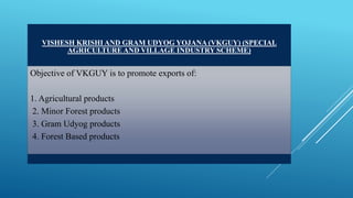 VISHESH KRISHI AND GRAM UDYOG YOJANA (VKGUY) (SPECIAL 
AGRICULTURE AND VILLAGE INDUSTRY SCHEME) 
Objective of VKGUY is to promote exports of: 
1. Agricultural products 
2. Minor Forest products 
3. Gram Udyog products 
4. Forest Based products 
 