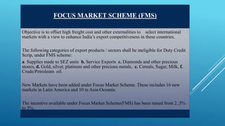 FOCUS MARKET SCHEME (FMS) 
Objective is to offset high freight cost and other externalities to select international 
markets with a view to enhance India’s export competitiveness in these countries. 
The following categories of export products / sectors shall be ineligible for Duty Credit 
Scrip, under FMS scheme: 
a. Supplies made to SEZ units b. Service Exports c. Diamonds and other precious 
stones, d. Gold, silver, platinum and other precious metals, e. Cereals, Sugar, Milk, f. 
Crude/Petroleum oil. 
New Markets have been added under Focus Market Scheme. These includes 16 new 
markets in Latin America and 10 in Asia-Oceania. 
The incentive available under Focus Market Scheme(FMS) has been raised from 2..5% 
to 3%. 
 