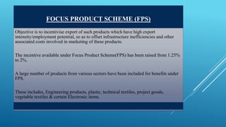 FOCUS PRODUCT SCHEME (FPS) 
Objective is to incentivise export of such products which have high export 
intensity/employment potential, so as to offset infrastructure inefficiencies and other 
associated costs involved in marketing of these products. 
The incentive available under Focus Product Scheme(FPS) has been raised from 1.25% 
to 2%. 
A large number of products from various sectors have been included for benefits under 
FPS. 
These includes, Engineering products, plastic, technical textiles, project goods, 
vegetable textiles & certain Electronic items. 
 