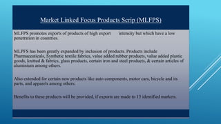 Market Linked Focus Products Scrip (MLFPS) 
MLFPS promotes exports of products of high export intensity but which have a low 
penetration in countries. 
MLPFS has been greatly expanded by inclusion of products. Products include 
Pharmaceuticals, Synthetic textile fabrics, value added rubber products, value added plastic 
goods, knitted & fabrics, glass products, certain iron and steel products, & certain articles of 
aluminium among others. 
Also extended for certain new products like auto components, motor cars, bicycle and its 
parts, and apparels among others. 
Benefits to these products will be provided, if exports are made to 13 identified markets. 
 