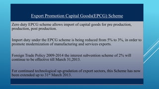 Export Promotion Capital Goods(EPCG) Scheme 
Zero duty EPCG scheme allows import of capital goods for pre production, 
production, post production. 
Import duty under the EPCG scheme is being reduced from 5% to 3%, in order to 
promote modernization of manufacturing and services exports. 
Foreign Trade Policy 2009-2014 the interest subvention scheme of 2% will 
continue to be effective till March 31,2013. 
For continued technological up-gradation of export sectors, this Scheme has now 
been extended up to 31st March 2013. 
 