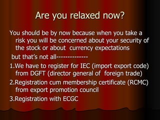 Are you relaxed now? You should be by now because when you take a risk you will be concerned about your security of the stock or about  currency expectations  but that’s not all-------------- 1.We have to register for IEC (import export code) from DGFT (director general of  foreign trade) 2.Registration cum membership certificate (RCMC) from export promotion council 3.Registration with ECGC 