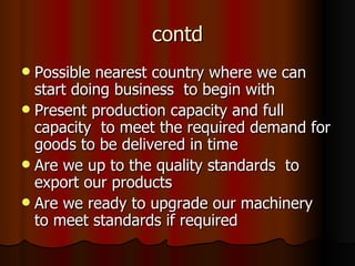 contd Possible nearest country where we can start doing business  to begin with Present production capacity and full capacity  to meet the required demand for goods to be delivered in time  Are we up to the quality standards  to export our products Are we ready to upgrade our machinery  to meet standards if required 