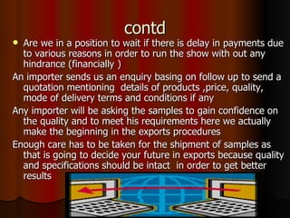 contd Are we in a position to wait if there is delay in payments due to various reasons in order to run the show with out any hindrance (financially ) An importer sends us an enquiry basing on follow up to send a quotation mentioning  details of products ,price, quality, mode of delivery terms and conditions if any Any importer will be asking the samples to gain confidence on the quality and to meet his requirements here we actually make the beginning in the exports procedures Enough care has to be taken for the shipment of samples as that is going to decide your future in exports because quality and specifications should be intact  in order to get better results 