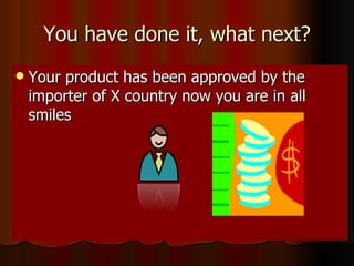 You have done it, what next? Your product has been approved by the importer of X country now you are in all smiles  