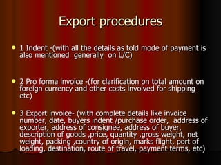 Export procedures 1 Indent -(with all the details as told mode of payment is also mentioned  generally  on L/C) 2 Pro forma invoice -(for clarification on total amount on foreign currency and other costs involved for shipping etc) 3 Export invoice- (with complete details like invoice number, date, buyers indent /purchase order,  address of exporter, address of consignee, address of buyer, description of goods ,price, quantity ,gross weight, net weight, packing ,country of origin, marks flight, port of loading, destination, route of travel, payment terms, etc) 