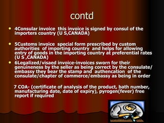 contd 4Consular invoice  this invoice is signed by consul of the  importers country (U S,CANADA) 5Customs invoice  special form prescribed by custom authorities  of importing country  and helps for allowing entry of goods in the importing country at preferential rates (U S ,CANADA) 6Legalized/visaed invoice-invoices sworn for their genuineness by the seller as being correct by the consulate/embassy they bear the stamp and  authencation  of the consulate/chapter of commerce/embassy as being in order 7 COA- (certificate of analysis of the product, bath number, manufacturing date, date of expiry), pyrogen(fever) free report if required 