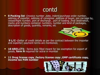 contd 8 Packing list  -(invoice number ,date, indent/purchase order number, address of exporter, address of consignee ,address of buyer, pre carriage by, vessel/flight number, port of discharge , port of loading ,final destination, marks and numbers container numbers, number and kind of packages, description of goods, quantity, remarks, etc 9 L/C- ( letter of credit details as per the contract between the importer  and exporter) payment terms are mentioned, 10 ARE1,CT1-  forms duly filled meant for tax exemption for export of goods,  form N  required for octrai in mumbai   11 Drug license copy ,factory license copy ,GMP certificate copy, income tax PAN number 
