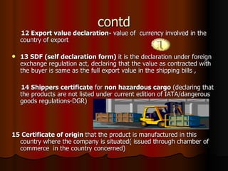 contd 12 Export value declaration-  value of  currency involved in the country of export 13 SDF (self declaration form)  it is the declaration under foreign exchange regulation act, declaring that the value as contracted with the buyer is same as the full export value in the shipping bills , 14 Shippers certificate  for  non hazardous cargo  (declaring that the products are not listed under current edition of IATA/dangerous goods regulations-DGR) 15 Certificate of origin  that the product is manufactured in this country where the company is situated( issued through chamber of commerce  in the country concerned) 