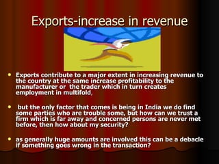 Exports-increase in revenue Exports contribute to a major extent in increasing revenue to the country at the same increase profitability to the manufacturer or  the trader which in turn creates employment in multifold , but the only factor that comes is being in India we do find some parties who are trouble some, but how can we trust a firm which is far away and concerned persons are never met before, then how about my security? as generally huge amounts are involved this can be a debacle if something goes wrong in the transaction? 