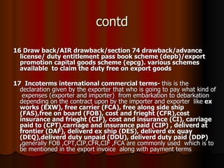 contd 16 Draw back/AIR drawback/section 74 drawback/advance license/ duty entitlement pass book scheme (depb)/export promotion capital goods scheme (epcg). various schemes available  to claim the duty free on export goods 17  Incoterms international commercial terms-  this is the declaration given by the exporter that who is going to pay what kind of  expenses (exporter and importer)  from embarkation to debarkation depending on the contract upon by the importer and exporter   like  ex works (EXW), free carrier (FCA), free along side ship (FAS),free on board (FOB), cost and frieght (CFR),cost insurance and frieght (CIF), cost and insurance (CI), carriage paid to (CPT),carriage and insurance paid (CIP) , deliverd at frontier (DAF), deliverd ex ship (DES), deliverd ex quay (DEQ),deliverd duty unpaid (DDU), deliverd duty paid (DDP) , generally FOB ,CPT,CIP,CFR,CIF ,FCA are commonly used  which is to be mentioned in the export invoice  along with payment terms  
