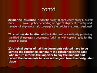 contd 20 marine insurance-  A specific policy, B open cover policy C custom duty  cover  policy depending on type of shipment, country and number of shipments  risk coverage's the policies are being  designed  21  customs declaration – letter to the customs authority producing the filled all necessary documents (originals with copies) ready for the export of goods 22-original copies of  all the documents related have to be sent to the consignee, generally the consignee is the bank who in turn informs the importer to pay the amount and collect the documents to release the good from the designated place   