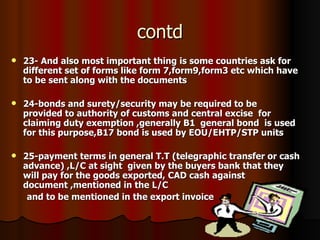 contd 23- And also most important thing is some countries ask for different set of forms like form 7,form9,form3 etc which have to be sent along with the documents 24-bonds and surety/security may be required to be  provided to authority of customs and central excise  for claiming duty exemption ,generally B1  general bond  is used for this purpose,B17 bond is used by EOU/EHTP/STP units  25-payment terms in general T.T (telegraphic transfer or cash advance) ,L/C at sight  given by the buyers bank that they will pay for the goods exported, CAD cash against document ,mentioned in the L/C and to be mentioned in the export invoice 