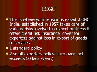 ECGC This is where your tension is eased ,ECGC India, established in 1957 takes care of various risks involved in export business it offers credit risk insurance  cover for exporters against loss in export of goods or services 1 standard policy 2 small exporters policy( turn over  not exceeds 50 lacs /year.) 