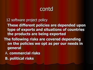 contd 12 software project policy These different policies are depended upon type of exports and situations of countries the products are being exported The following risks are covered depending on the policies we opt as per our needs in general A.  commercial risks  B. political risks 