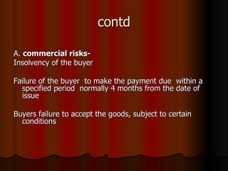 contd A.  commercial risks- Insolvency of the buyer Failure of the buyer  to make the payment due  within a specified period  normally 4 months from the date of issue Buyers failure to accept the goods, subject to certain conditions 